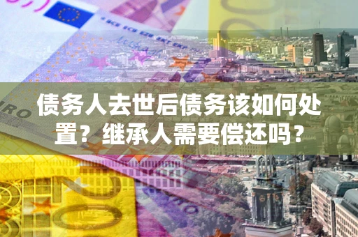 武汉债务人去世后债务该如何处置？继承人需要偿还吗？