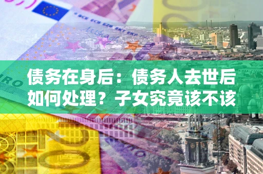 武汉债务在身后：债务人去世后如何处理？子女究竟该不该还钱？