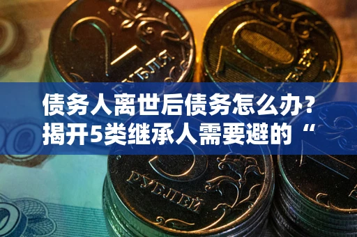 武汉债务人离世后债务怎么办？揭开5类继承人需要避的“坑”