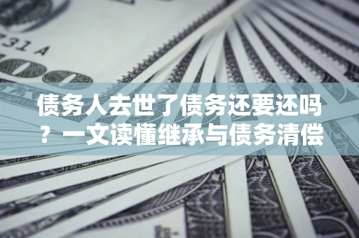 武汉债务人去世了债务还要还吗？一文读懂继承与债务清偿